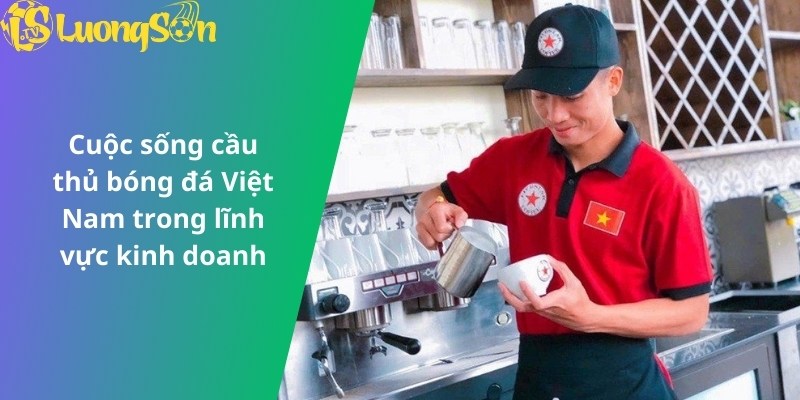 Cuộc sống cầu thủ bóng đá Việt Nam trong lĩnh vực kinh doanh