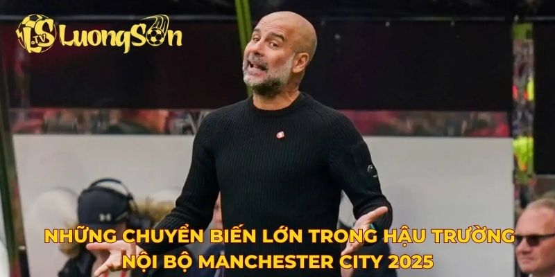 Những chuyển biến lớn trong hậu trường nội bộ Manchester City 2025