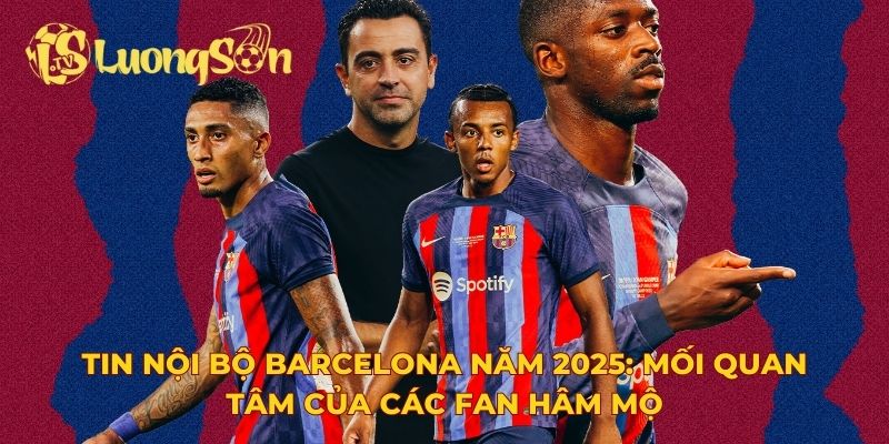 Tin nội bộ Barcelona năm 2025: Mối quan tâm của các fan hâm mộ